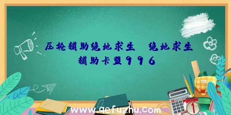 「压枪辅助绝地求生」|绝地求生辅助卡盟996